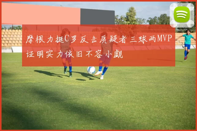 摩根力挺C罗反击质疑者三球两MVP证明实力依旧不容小觑